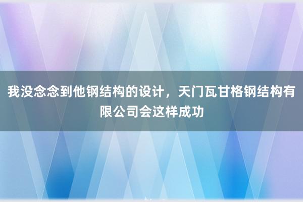 我没念念到他钢结构的设计，天门瓦甘格钢结构有限公司会这样成功
