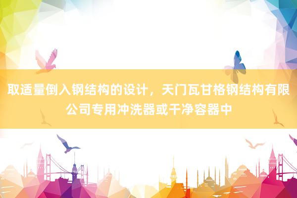 取适量倒入钢结构的设计，天门瓦甘格钢结构有限公司专用冲洗器或干净容器中